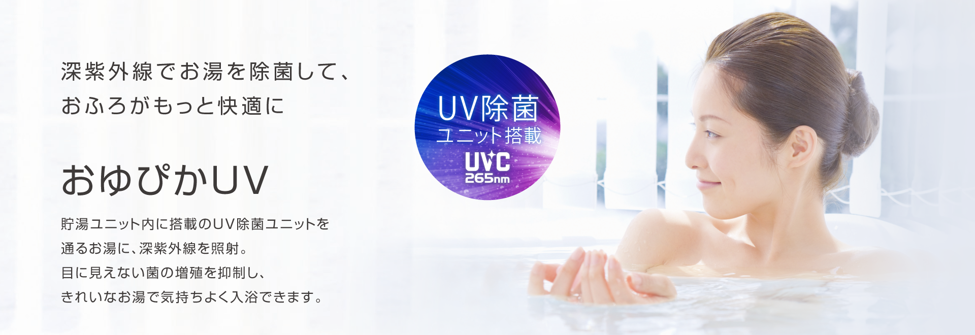 深紫外線でお湯を除菌して、おふろがもっと快適に おゆぴかUV 貯湯ユニット内に搭載のUV除菌ユニットを通るお湯に、深紫外線を照射。目に見えない菌の増殖を抑制し、きれいなお湯で気持ちよく入力できます。